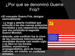 ¿Por qué se denominó Guerra
                 Fría?
El  concepto Guerra Fría, designa
  esencialmente:
• La larga y abierta rivalidad que
  enfrentó a las dos nuevas potencias
  mundiales y sus respectivos aliados
  una vez concluida la segunda
  Guerra Mundial.
• Además, este conflicto fue la clave
  de las relaciones internacionales
  mundiales durante casi medio siglo
  y se libró en los frentes
  político, económico y
  propagandístico, pero de forma
  indirecta, sin estallar en conflictos
  armados.
 