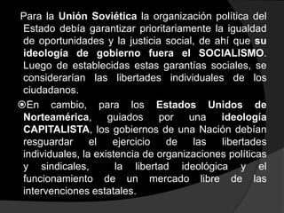 Para la Unión Soviética la organización política del
 Estado debía garantizar prioritariamente la igualdad
 de oportunidades y la justicia social, de ahí que su
 ideología de gobierno fuera el SOCIALISMO.
 Luego de establecidas estas garantías sociales, se
 considerarían las libertades individuales de los
 ciudadanos.
En cambio, para los Estados Unidos de
 Norteamérica, guiados          por    una   ideología
 CAPITALISTA, los gobiernos de una Nación debían
 resguardar      el   ejercicio   de    las  libertades
 individuales, la existencia de organizaciones políticas
 y sindicales,         la libertad ideológica y el
 funcionamiento de un mercado libre de las
 intervenciones estatales.
 