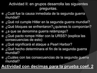Actividad II: en grupos desarrolla las siguientes
                          preguntas.
   ¿Cuál fue la causa inmediata de la segunda guerra
    mundial?
   ¿Qué rol cumple Hitler en la segunda guerra mundial?
   ¿Qué bloques se enfrentaron?¿quienes lo componían?
   ¿a que se denomina guerra relámpago?
   ¿Qué pacto rompe Hitler con la URSS? (explica las
    consecuencias de esto)
   ¿Qué significará el ataque a Pearl Harbor?
   ¿Qué hecho determinara el fin de la segunda guerra
    mundial?
   ¿Cuáles con las consecuencias de la segunda guerra
    mundial?
Actividad con decimas para la prueba coef. 2
 