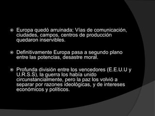    Europa quedó arruinada; Vías de comunicación,
    ciudades, campos, centros de producción
    quedaron inservibles.

   Definitivamente Europa pasa a segundo plano
    entre las potencias, desastre moral.

   Profunda división entre los vencedores (E.E.U.U y
    U.R.S.S), la guerra los había unido
    circunstancialmente, pero la paz los volvió a
    separar por razones ideológicas, y de intereses
    económicos y políticos.
 