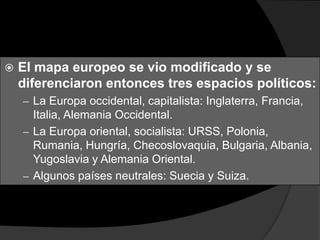   El mapa europeo se vio modificado y se
    diferenciaron entonces tres espacios políticos:
    – La Europa occidental, capitalista: Inglaterra, Francia,
      Italia, Alemania Occidental.
    – La Europa oriental, socialista: URSS, Polonia,
      Rumania, Hungría, Checoslovaquia, Bulgaria, Albania,
      Yugoslavia y Alemania Oriental.
    – Algunos países neutrales: Suecia y Suiza.
 