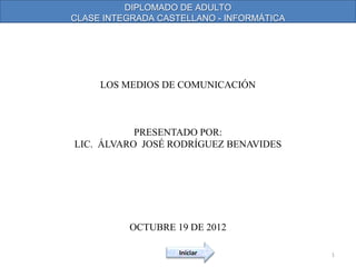 DIPLOMADO DE ADULTO
CLASE INTEGRADA CASTELLANO - INFORMÁTICA




     LOS MEDIOS DE COMUNICACIÓN



           PRESENTADO POR:
LIC. ÁLVARO JOSÉ RODRÍGUEZ BENAVIDES




          OCTUBRE 19 DE 2012

                    Iniciar                1
 