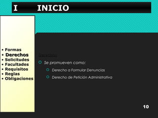 IIII IIIINNNNIIIICCCCIIIIOOOO 
• Formas 
• DDeerreecchhooss 
• Solicitudes 
• Facultades 
• Requisitos 
• Reglas 
• Obligaciones 
DDeerreecchhooss 
 Se promueven como: 
 Derecho a Formular Denuncias 
 Derecho de Petición Administrativa 
10 
 