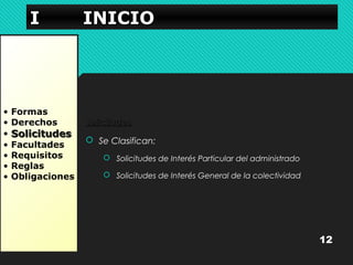 IIII IIIINNNNIIIICCCCIIIIOOOO 
• Formas 
• Derechos 
• SSoolliicciittuuddeess 
• Facultades 
• Requisitos 
• Reglas 
• Obligaciones 
SSoolliicciittuuddeess 
 Se Clasifican: 
 Solicitudes de Interés Particular del administrado 
 Solicitudes de Interés General de la colectividad 
12 
 