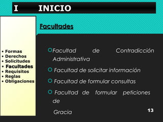 IIII IIIINNNNIIIICCCCIIIIOOOO 
• Formas 
• Derechos 
• Solicitudes 
• FFaaccuullttaaddeess 
• Requisitos 
• Reglas 
• Obligaciones 
FFaaccuullttaaddeess 
Facultad de Contradicción 
Administrativa 
 Facultad de solicitar información 
 Facultad de formular consultas 
 Facultad de formular peticiones 
de 
Gracia 13 
 
