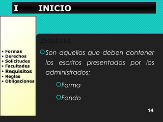 IIII IIIINNNNIIIICCCCIIIIOOOO 
• Formas 
• Derechos 
• Solicitudes 
• Facultades 
• RReeqquuiissiittooss 
• Reglas 
• Obligaciones 
RReeqquuiissiittooss 
Son aquellos que deben contener 
los escritos presentados por los 
administrados: 
Forma 
Fondo 
14 
 