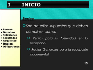 IIII IIIINNNNIIIICCCCIIIIOOOO 
• Formas 
• Derechos 
• Solicitudes 
• Facultades 
• Requisitos 
• RReeggllaass 
• Obligaciones 
RReeggllaass 
Son aquellos supuestos que deben 
cumplirse, como: 
 Reglas para la Celeridad en la 
recepción 
 Reglas Generales para la recepción 
documental 
15 
 