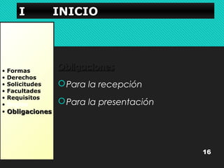 IIII IIIINNNNIIIICCCCIIIIOOOO 
• Formas 
• Derechos 
• Solicitudes 
• Facultades 
• Requisitos 
• Reglas 
• OObblliiggaacciioonneess 
OObblliiggaacciioonneess 
Para la recepción 
Para la presentación 
16 
 