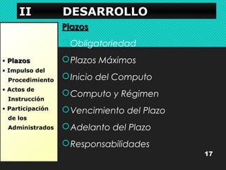 IIIIIIII DDDDEEEESSSSAAAARRRRRRRROOOOLLLLLLLLOOOO 
• PPllaazzooss 
• Impulso del 
Procedimiento 
• Actos de 
Instrucción 
• Participación 
de los 
Administrados 
PPllaazzooss 
Obligatoriedad 
Plazos Máximos 
Inicio del Computo 
Computo y Régimen 
Vencimiento del Plazo 
Adelanto del Plazo 
Responsabilidades 
17 
 