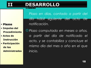 IIIIIIII DDDDEEEESSSSAAAARRRRRRRROOOOLLLLLLLLOOOO PPllaazzooss 
• PPllaazzooss 
• Impulso del 
Procedimiento 
• Actos de 
Instrucción 
• Participación 
de los 
Administrados 
Plazo en días, contado a partir del 
día hábil siguiente del acto de 
notificación. 
Plazo computado en meses o años, 
a partir del día de notificado el 
acto, y se contabiliza y concluye el 
mismo día del mes o año en el que 
inicio. 
18 
 