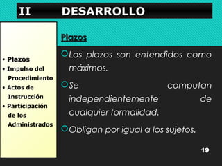 IIIIIIII DDDDEEEESSSSAAAARRRRRRRROOOOLLLLLLLLOOOO 
• PPllaazzooss 
• Impulso del 
Procedimiento 
• Actos de 
Instrucción 
• Participación 
de los 
Administrados 
PPllaazzooss 
Los plazos son entendidos como 
máximos. 
Se computan 
independientemente de 
cualquier formalidad. 
Obligan por igual a los sujetos. 
19 
 