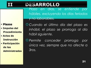 IIIIIIII DDDDPPllaaEEEEzzoSSoSSssAAAARRRRRRRROOOOLLLLLLLLOOOO 
• PPllaazzooss 
• Impulso del 
Procedimiento 
• Actos de 
Instrucción 
• Participación 
de los 
Administrados 
Plazo en días, se entiende por 
hábiles, excluyendo los días feriados 
y no laborables. 
Cuando el último día del plazo es 
inhábil, el plazo se prorroga al día 
hábil siguiente. 
Permite conceder prorroga por 
única vez, siempre que no afecte a 
3ros. 
21 
 