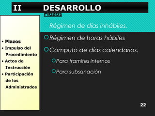 IIIIIIII DDDDEEEESSSSAAAARRRRRRRROOOOLLLLLLLLOOOO 
• PPllaazzooss 
• Impulso del 
Procedimiento 
• Actos de 
Instrucción 
• Participación 
de los 
Administrados 
PPllaazzooss 
Régimen de días inhábiles. 
Régimen de horas hábiles 
Computo de días calendarios. 
Para tramites internos 
Para subsanación 
22 
 
