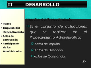 IIIIIIII DDDDEEEESSSSAAAARRRRRRRROOOOLLLLLLLLOOOO 
• Plazos 
• IImmppuullssoo ddeell 
PPrroocceeddiimmiieennttoo 
• Actos de 
Instrucción 
• Participación 
de los 
Administrados 
IImmppuullssoo ddeell PPrroocceeddiimmiieennttoo 
Es el conjunto de actuaciones 
que se realizan en el 
Procedimiento Administrativo: 
 Actos de Impulso 
 Actos de Dirección 
Actos de Constancia. 
23 
 