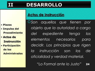 IIIIIIII DDDDEEEESSSSAAAARRRRRRRROOOOLLLLLLLLOOOO 
• Plazos 
• Impulso del 
Procedimiento 
• AAccttooss ddee 
IInnssttrruucccciióónn 
• Participación 
de los 
Administrados 
AAccttooss ddee IInnssttrruucccciióónn 
Son aquellos que tienen por 
objeto que la autoridad a cargo 
del expediente tenga los 
elementos necesarios para 
decidir. Los principios que rigen 
la instrucción son los de 
oficialidad y verdad material. 
“Lo Formal ante lo Justo” 24 
 