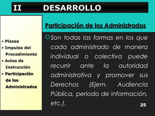 IIIIIIII DDDDEEEESSSSAAAARRRRRRRROOOOLLLLLLLLOOOO 
• Plazos 
• Impulso del 
Procedimiento 
• Actos de 
Instrucción 
• PPaarrttiicciippaacciióónn 
ddee llooss 
AAddmmiinniissttrraaddooss 
PPaarrttiicciippaacciióónn ddee llooss AAddmmiinniissttrraaddooss 
Son todas las formas en los que 
cada administrado de manera 
individual o colectiva puede 
recurrir ante la autoridad 
administrativa y promover sus 
Derechos (Ejem. Audiencia 
Pública, periodo de información, 
etc.). 25 
 