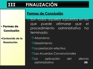 IIIIIIIIIIII FFIINNAALLIIZZAACCIIÓÓNN 
• FFoorrmmaass ddee 
CCoonncclluussiióónn 
•Contenido de la 
Resolución 
FFoorrmmaass ddee CCoonncclluussiióónn 
Son todos aquellos supuestos en los 
que puede afirmarse que el 
procedimiento administrativo ha 
terminado: 
Abandono 
Desistimiento 
La prestación efectiva 
Los Acuerdos Convencionales 
La aplicación del silencio 
administrativo 26 
 