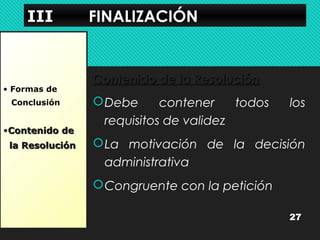 IIIIIIIIIIII FFIINNAALLIIZZAACCIIÓÓNN 
• Formas de 
Conclusión 
•CCoonntteenniiddoo ddee 
llaa RReessoolluucciióónn 
CCoonntteenniiddoo ddee llaa RReessoolluucciióónn 
Debe contener todos los 
requisitos de validez 
La motivación de la decisión 
administrativa 
Congruente con la petición 
27 
 