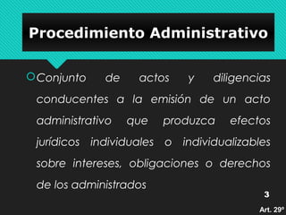PPrroocceeddiimmiieennttoo AAddmmiinniissttrraattiivvoo 
Conjunto de actos y diligencias 
conducentes a la emisión de un acto 
administrativo que produzca efectos 
jurídicos individuales o individualizables 
sobre intereses, obligaciones o derechos 
de los administrados 
3 
AArrtt.. 2299º
 