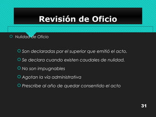 RRRReeeevvvviiiissssiiiióóóónnnn ddddeeee OOOOffffiiiicccciiiioooo 
 Nulidad de Oficio 
 Son declaradas por el superior que emitió el acto. 
 Se declara cuando existen caudales de nulidad. 
 No son impugnables 
 Agotan la vía administrativa 
 Prescribe al año de quedar consentido el acto 
31 
 