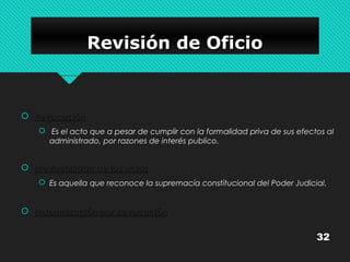 RRRReeeevvvviiiissssiiiióóóónnnn ddddeeee OOOOffffiiiicccciiiioooo 
 RReevvooccaacciióónn 
 Es el acto que a pesar de cumplir con la formalidad priva de sus efectos al 
administrado, por razones de interés publico. 
 IIrrrreevviissaabbiilliiddaadd ddee llooss aaccttooss 
 Es aquella que reconoce la supremacía constitucional del Poder Judicial. 
 IInnddeemmnniizzaacciióónn ppoorr RReevvooccaacciióónn 
32 
 