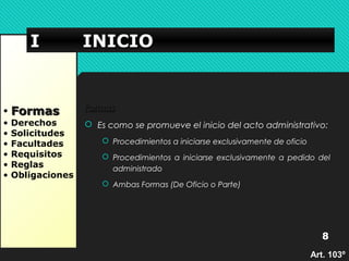 IIII IIIINNNNIIIICCCCIIIIOOOO 
• FFoorrmmaass 
• Derechos 
• Solicitudes 
• Facultades 
• Requisitos 
• Reglas 
• Obligaciones 
FFoorrmmaass 
 Es como se promueve el inicio del acto administrativo: 
 Procedimientos a iniciarse exclusivamente de oficio 
 Procedimientos a iniciarse exclusivamente a pedido del 
administrado 
 Ambas Formas (De Oficio o Parte) 
8 
AArrtt.. 110033º
 