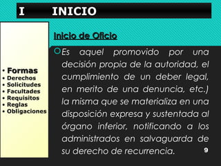 IIII IIIINNNNIIIICCCCIIIIOOOO 
• FFoorrmmaass 
• Derechos 
• Solicitudes 
• Facultades 
• Requisitos 
• Reglas 
• Obligaciones 
IInniicciioo ddee OOffiicciioo 
Es aquel promovido por una 
decisión propia de la autoridad, el 
cumplimiento de un deber legal, 
en merito de una denuncia, etc.) 
la misma que se materializa en una 
disposición expresa y sustentada al 
órgano inferior, notificando a los 
administrados en salvaguarda de 
su derecho de recurrencia. 9 
 