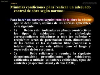 Mínimas condiciones para realizar un adecuado
control de obra según normas:
Para hacer un correcto seguimiento de la obra lo básico
que se debe saber, además de las normas aplicables,
es lo siguiente:
• 1) Deben estar indicados en planos constructivos
los tipos de soldadura, con la simbología
correspondiente: soldaduras a tope (en cañerías y
recipientes serán de penetración total), dimensiones
de los catetos en las soldaduras filete (continuas o
intermitentes, y en este último caso el largo y
separación de los cordones).
• 2) Debe solicitarse o reunirse la siguiente
documentación: procedimientos de soldaduras
calificados a utilizar, soldadores calificados, tipos de
controles (inspección visual y demás ENDs).
NORMAS DEFECTOS EN SOLDADURA
Víctor Osorio L.
 