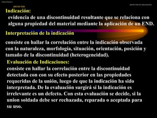 DEFECTOS
DEFECTOS EN SOLDADURA
Víctor Osorio L.
Indicación:
evidencia de una discontinuidad resultante que se relaciona con
alguna propiedad del material mediante la aplicación de un END.
Interpretación de la indicación
consiste en hallar la correlación entre la indicación observada
con la naturaleza, morfología, situación, orientación, posición y
tamaño de la discontinuidad (heterogeneidad).
Evaluación de Indicaciones:
consiste en hallar la correlación entre la discontinuidad
detectada con con su efecto posterior en las propiedades
requeridas de la unión, luego de que la indicación ha sido
interpretada. De la evaluación surgirá sí la indicación es
irrelevante es un defecto. Con esta evaluación se decide, si la
union soldada debe ser rechazada, reparada o aceptada para
su uso.
 