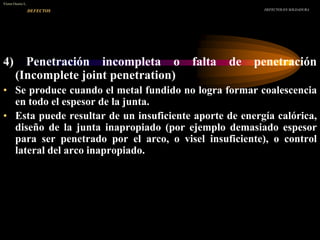 4) Penetración incompleta o falta de penetración
(Incomplete joint penetration)
• Se produce cuando el metal fundido no logra formar coalescencia
en todo el espesor de la junta.
• Esta puede resultar de un insuficiente aporte de energía calórica,
diseño de la junta inapropiado (por ejemplo demasiado espesor
para ser penetrado por el arco, o visel insuficiente), o control
lateral del arco inapropiado.
DEFECTOS EN SOLDADURA
Víctor Osorio L.
DEFECTOS
 