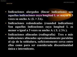 DEFECTOS
• Indicaciones alargadas (linear indications) son
aquellas indicaciones cuya longitud L es mayor a 3
veces su ancho A: (L > 3A).
• Indicaciones redondeadas (rounded indications)
Son aquellas indicaciones cuya longitud L es
menor o igual a 3 veces su ancho A: ( L  3A ).
• Indicaciones alineadas (radiografía) Tres o más
indicaciones alineadas aproximadamente paralelas
al eje de la soldadura, suficientemente cerca entre
ellas como para ser considerada discontinuidad
única e intermitente.
DEFECTOS EN SOLDADURA
Víctor Osorio L.
 