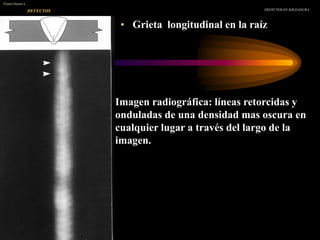 • Grieta longitudinal en la raíz
DEFECTOS EN SOLDADURA
Víctor Osorio L.
DEFECTOS
Imagen radiográfica: líneas retorcidas y
onduladas de una densidad mas oscura en
cualquier lugar a través del largo de la
imagen.
 