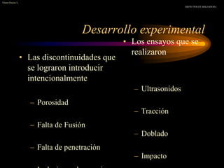 Desarrollo experimental
• Las discontinuidades que
se lograron introducir
intencionalmente
– Porosidad
– Falta de Fusión
– Falta de penetración
• Los ensayos que se
realizaron
– Ultrasonidos
– Tracción
– Doblado
– Impacto
Víctor Osorio L.
DEFECTOS EN SOLDADURA
 