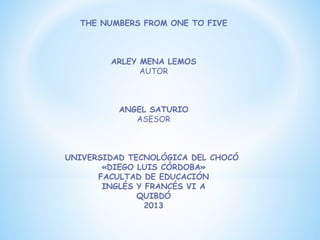THE NUMBERS FROM ONE TO FIVE



        ARLEY MENA LEMOS
              AUTOR



          ANGEL SATURIO
             ASESOR



UNIVERSIDAD TECNOLÓGICA DEL CHOCÓ
       «DIEGO LUIS CÓRDOBA»
      FACULTAD DE EDUCACIÓN
       INGLÉS Y FRANCÉS VI A
              QUIBDÓ
                2013
 
