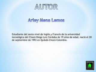 Estudiante del sexto nivel de Inglés y Francés de la universidad
tecnológica del Chocó Diego Luis Córdoba de 19 años de edad, nació el 20
de septiembre de 1993 en Quibdó-Chocó-Colombia.
 