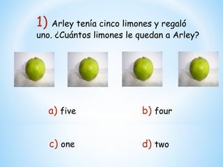1) Arley tenía cinco limones y regaló
uno. ¿Cuántos limones le quedan a Arley?




  a) five                 b) four


   c) one                 d) two
 