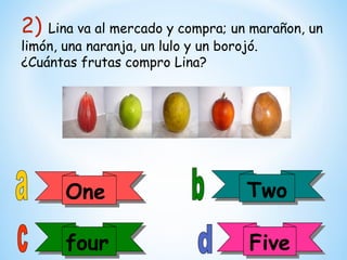 2)  Lina va al mercado y compra; un marañon, un
limón, una naranja, un lulo y un borojó.
¿Cuántas frutas compro Lina?




      One
      One                          Two
                                   Two

      four
      four                         Five
                                   Five
 