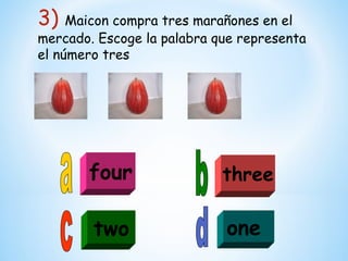 3) Maicon compra tres marañones en el
mercado. Escoge la palabra que representa
el número tres




       four                 three

        two                 one
 