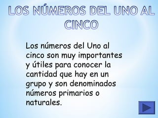 Los números del Uno al
cinco son muy importantes
y útiles para conocer la
cantidad que hay en un
grupo y son denominados
números primarios o
naturales.
 