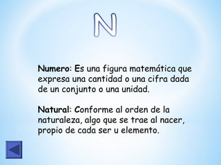 Numero: Es una figura matemática que
expresa una cantidad o una cifra dada
de un conjunto o una unidad.

Natural: Conforme al orden de la
naturaleza, algo que se trae al nacer,
propio de cada ser u elemento.
 