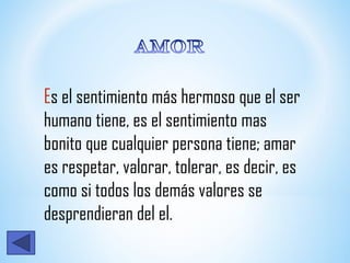 Es el sentimiento más hermoso que el ser
humano tiene, es el sentimiento mas
bonito que cualquier persona tiene; amar
es respetar, valorar, tolerar, es decir, es
como si todos los demás valores se
desprendieran del el.
 