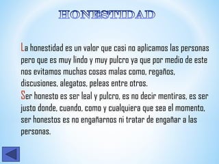 La honestidad es un valor que casi no aplicamos las personas
pero que es muy lindo y muy pulcro ya que por medio de este
nos evitamos muchas cosas malas como, regaños,
discusiones, alegatos, peleas entre otros.
Ser honesto es ser leal y pulcro, es no decir mentiras, es ser
justo donde, cuando, como y cualquiera que sea el momento,
ser honestos es no engañarnos ni tratar de engañar a las
personas.
 
