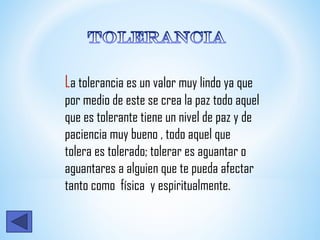 La tolerancia es un valor muy lindo ya que
por medio de este se crea la paz todo aquel
que es tolerante tiene un nivel de paz y de
paciencia muy bueno , todo aquel que
tolera es tolerado; tolerar es aguantar o
aguantares a alguien que te pueda afectar
tanto como física y espiritualmente.
 