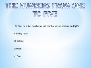 1) Cúal de estos nombres es el nombre de un número en Inglés


a) Living room


b) Ceiling


c) Once


d) One
 