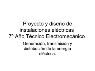 Proyecto y diseño de
instalaciones eléctricas
7º Año Técnico Electromecánico
Generación, transmisión y
distribución de la energía
eléctrica.
 