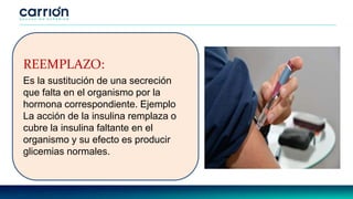 REEMPLAZO:
Es la sustitución de una secreción
que falta en el organismo por la
hormona correspondiente. Ejemplo
La acción de la insulina remplaza o
cubre la insulina faltante en el
organismo y su efecto es producir
glicemias normales.
 
