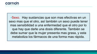 •Sexo.- Hay sustancias que son mas efectivas en un
sexo mas que el otro, así también un sexo puede tener
mas sensibilidad a una enfermedad que el otro por lo
que hay que darle una dosis diferente. También se
debe sumar que la mujer presenta mas grasa, y esta
metaboliza los fármacos de una forma mas rápida.
 