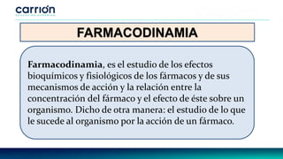 FARMACODINAMIA
Farmacodinamia, es el estudio de los efectos
bioquímicos y fisiológicos de los fármacos y de sus
mecanismos de acción y la relación entre la
concentración del fármaco y el efecto de éste sobre un
organismo. Dicho de otra manera: el estudio de lo que
le sucede al organismo por la acción de un fármaco.
 