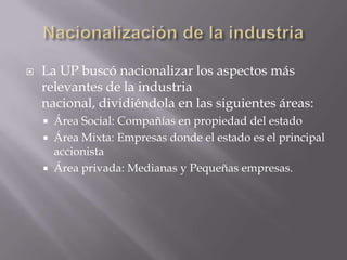 

La UP buscó nacionalizar los aspectos más
relevantes de la industria
nacional, dividiéndola en las siguientes áreas:




Área Social: Compañías en propiedad del estado
Área Mixta: Empresas donde el estado es el principal
accionista
Área privada: Medianas y Pequeñas empresas.

 