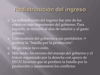 






La redistribución del ingreso fue uno de los
objetivos más importantes del gobierno. Para
lograrlo, se recurrió al alza de salarios y al gasto
público.
Convocatoria del gobierno a sus partidarios ->
acelerar la “batalla por la producción”.
En un inicio tuvo éxito.
Más tarde, los errores del manejo del gobierno y el
boicot organizado por la derecha con apoyo de
EEUU hicieron que se perdiera la batalla por la
producción y aumentaron los conflictos

 